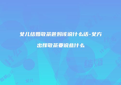 女儿结婚敬茶爸妈该说什么话-女方出嫁敬茶要说些什么