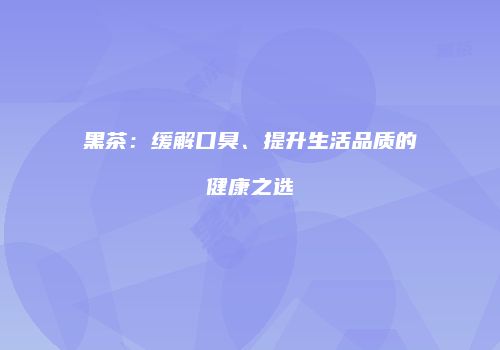 黑茶：缓解口臭、提升生活品质的健康之选