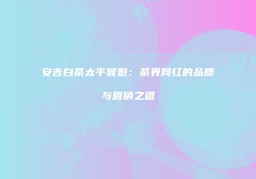 安吉白茶太平猴魁：茶界网红的品质与营销之道