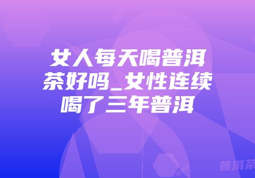 女人每天喝普洱茶好吗_女性连续喝了三年普洱