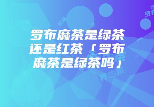 罗布麻茶是绿茶还是红茶「罗布麻茶是绿茶吗」