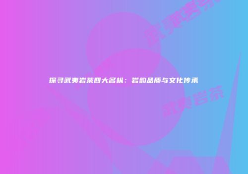 探寻武夷岩茶四大名枞：岩韵品质与文化传承