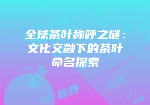 全球茶叶称呼之谜：文化交融下的茶叶命名探索