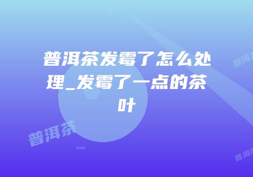 普洱茶发霉了怎么处理_发霉了一点的茶叶
