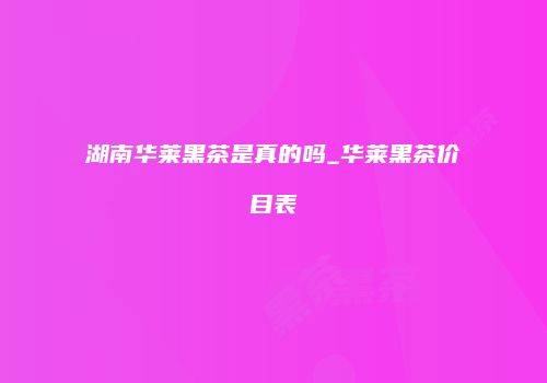 湖南华莱黑茶是真的吗_华莱黑茶价目表