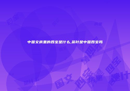 中国文房里的四宝是什么,茶叶是中国四宝吗