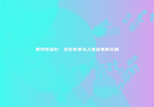 乘风号茶叶：文化传承与人生故事的交融