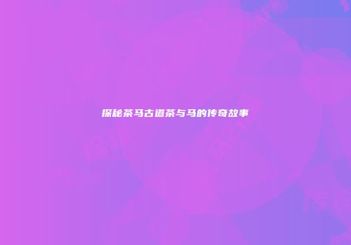 探秘茶马古道茶与马的传奇故事