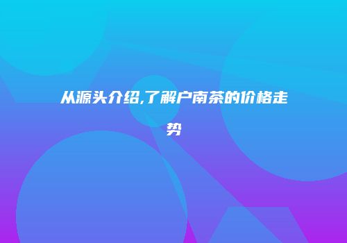 从源头介绍,了解户南茶的价格走势