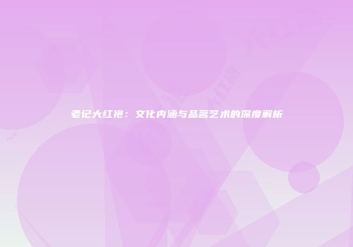 老记大红袍：文化内涵与品茗艺术的深度解析