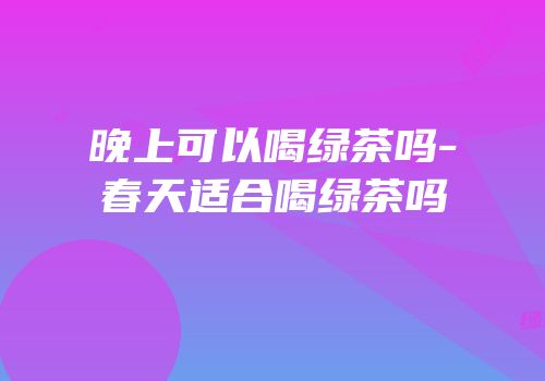 晚上可以喝绿茶吗-春天适合喝绿茶吗