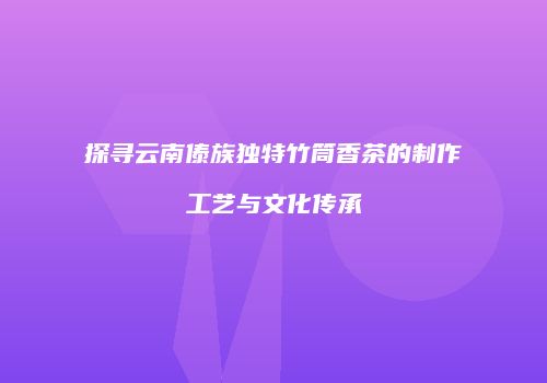 探寻云南傣族独特竹筒香茶的制作工艺与文化传承