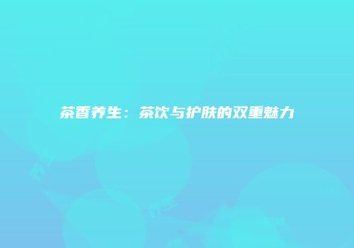 茶香养生：茶饮与护肤的双重魅力