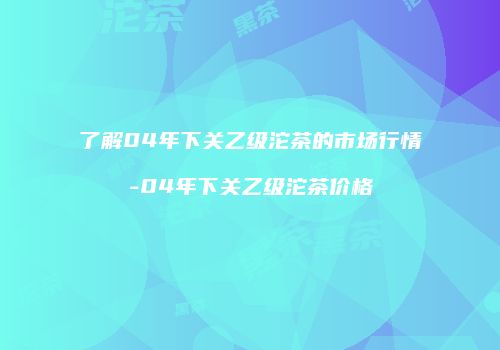 了解04年下关乙级沱茶的市场行情-04年下关乙级沱茶价格