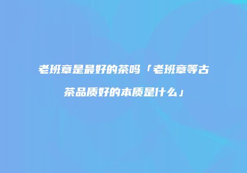 老班章是最好的茶吗「老班章等古茶品质好的本质是什么」