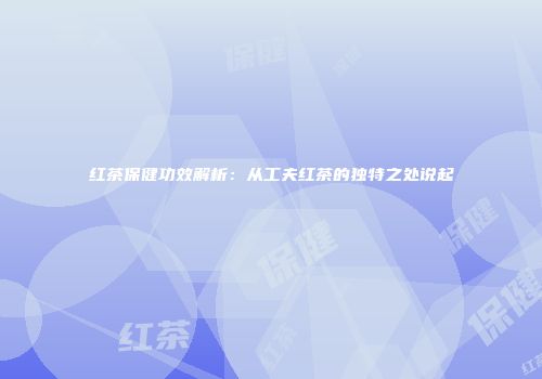 红茶保健功效解析：从工夫红茶的独特之处说起