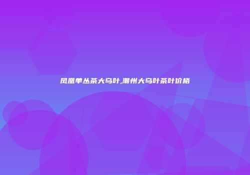 凤凰单丛茶大乌叶,潮州大乌叶茶叶价格