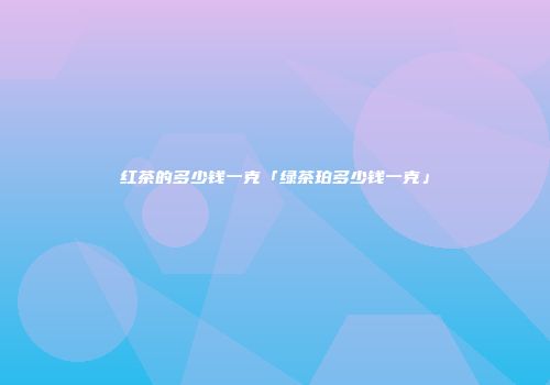 红茶的多少钱一克「绿茶珀多少钱一克」