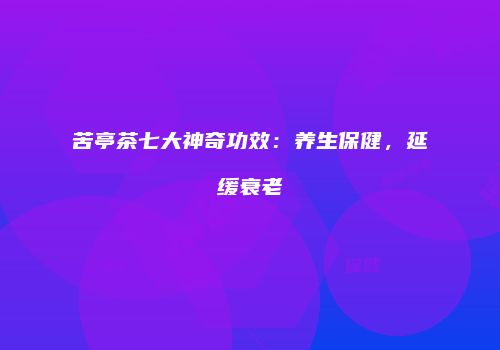 苦亭茶七大神奇功效：养生保健，延缓衰老