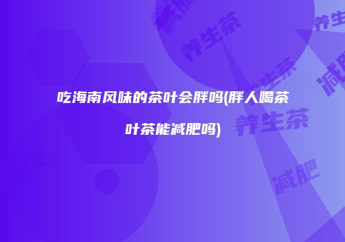 吃海南风味的茶叶会胖吗(胖人喝茶叶茶能减肥吗)