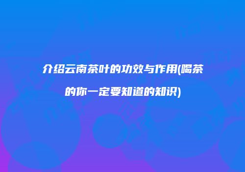 介绍云南茶叶的功效与作用(喝茶的你一定要知道的知识)