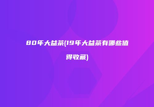 80年大益茶(19年大益茶有哪些值得收藏)