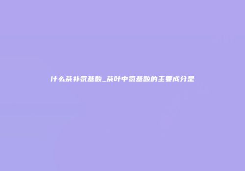 什么茶补氨基酸_茶叶中氨基酸的主要成分是