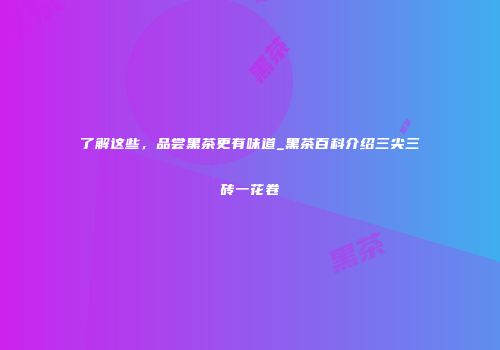 了解这些，品尝黑茶更有味道_黑茶百科介绍三尖三砖一花卷