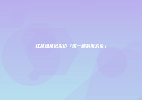 红茶绿茶批发价「统一绿茶批发价」