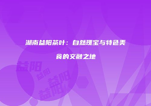 湖南益阳茶叶：自然瑰宝与特色美食的交融之地