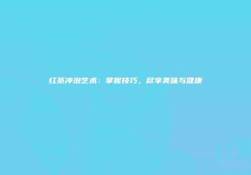 红茶冲泡艺术：掌握技巧，尽享美味与健康
