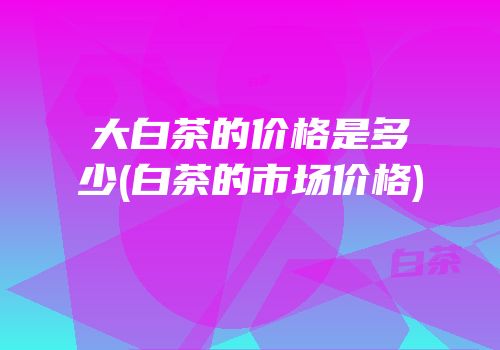 大白茶的价格是多少(白茶的市场价格)