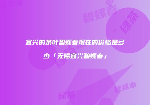 宜兴的茶叶碧螺春现在的价格是多少「无锡宜兴碧螺春」
