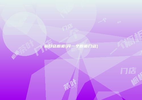 茶叶店橱柜(开一个橱柜门店)