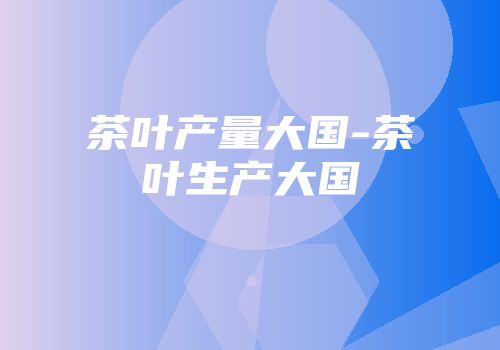 茶叶产量大国-茶叶生产大国