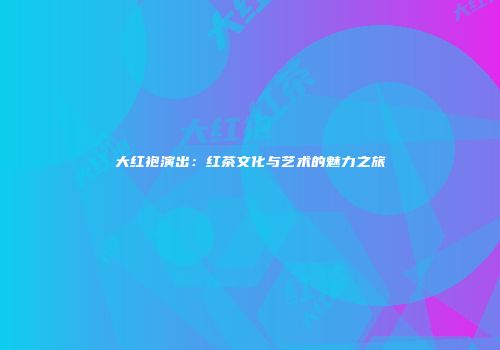 大红袍演出：红茶文化与艺术的魅力之旅