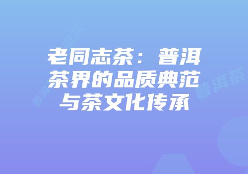 老同志茶：普洱茶界的品质典范与茶文化传承