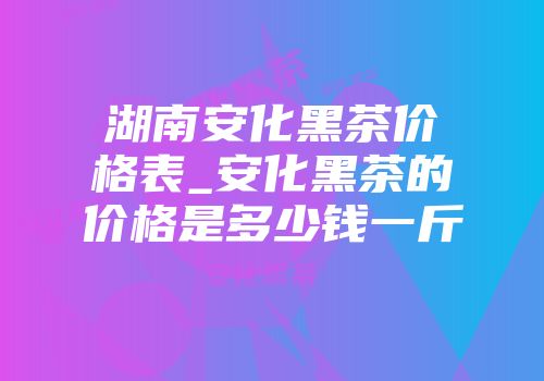 湖南安化黑茶价格表_安化黑茶的价格是多少钱一斤