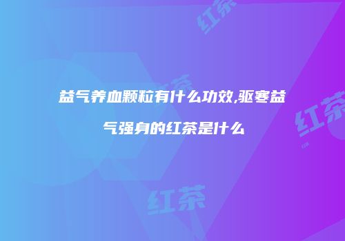 益气养血颗粒有什么功效,驱寒益气强身的红茶是什么