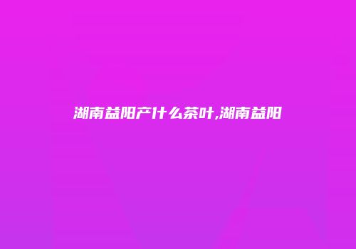 湖南益阳产什么茶叶,湖南益阳
