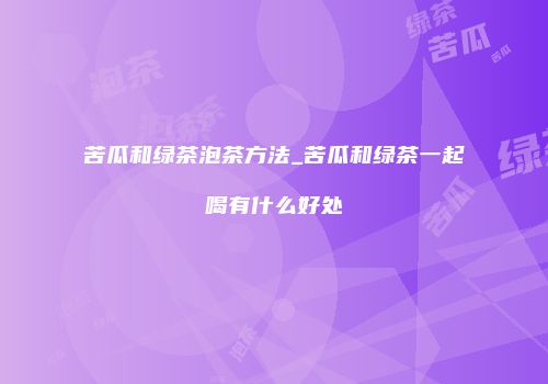 苦瓜和绿茶泡茶方法_苦瓜和绿茶一起喝有什么好处