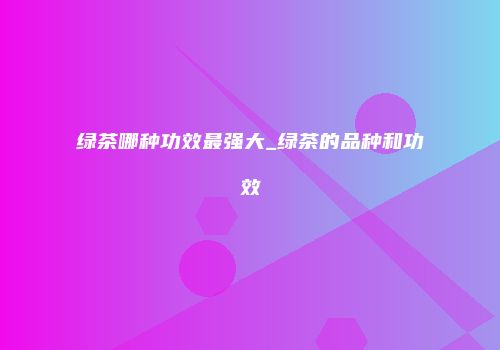 绿茶哪种功效最强大_绿茶的品种和功效