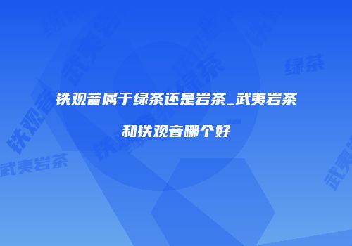 铁观音属于绿茶还是岩茶_武夷岩茶和铁观音哪个好