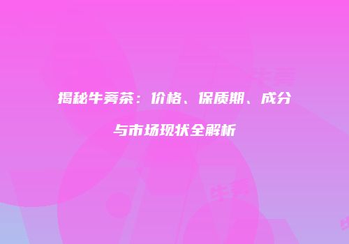 揭秘牛蒡茶：价格、保质期、成分与市场现状全解析
