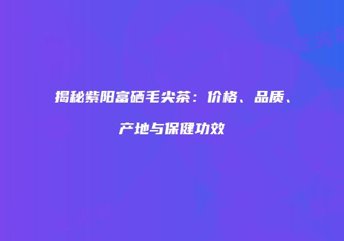 揭秘紫阳富硒毛尖茶：价格、品质、产地与保健功效