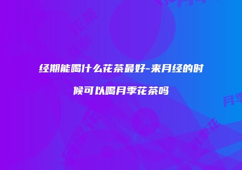 经期能喝什么花茶最好-来月经的时候可以喝月季花茶吗