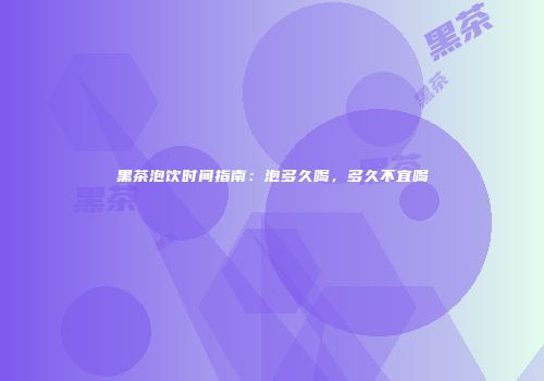 黑茶泡饮时间指南：泡多久喝，多久不宜喝