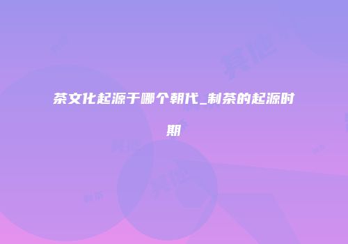 茶文化起源于哪个朝代_制茶的起源时期