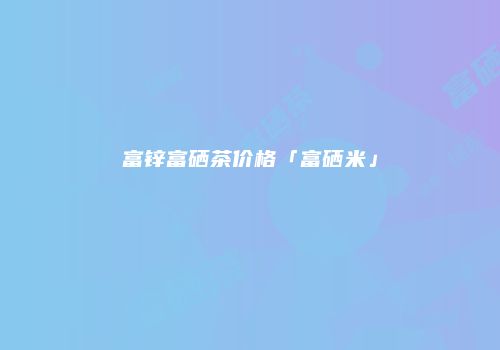 富锌富硒茶价格「富硒米」