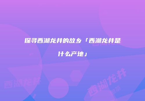 探寻西湖龙井的故乡「西湖龙井是什么产地」